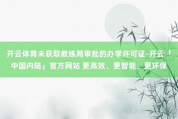 开云体育未获取教练局审批的办学许可证-开云「中国内陆」官方网站 更高效、更智能、更环保