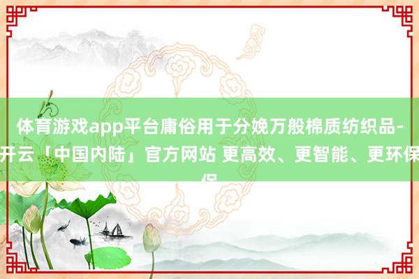 体育游戏app平台庸俗用于分娩万般棉质纺织品-开云「中国内陆」官方网站 更高效、更智能、更环保