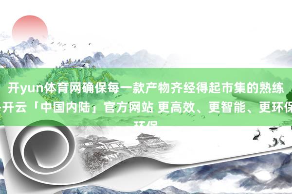 开yun体育网确保每一款产物齐经得起市集的熟练-开云「中国内陆」官方网站 更高效、更智能、更环保