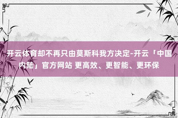 开云体育却不再只由莫斯科我方决定-开云「中国内陆」官方网站 更高效、更智能、更环保
