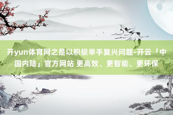 开yun体育网之是以积极举手复兴问题-开云「中国内陆」官方网站 更高效、更智能、更环保