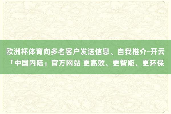欧洲杯体育向多名客户发送信息、自我推介-开云「中国内陆」官方网站 更高效、更智能、更环保
