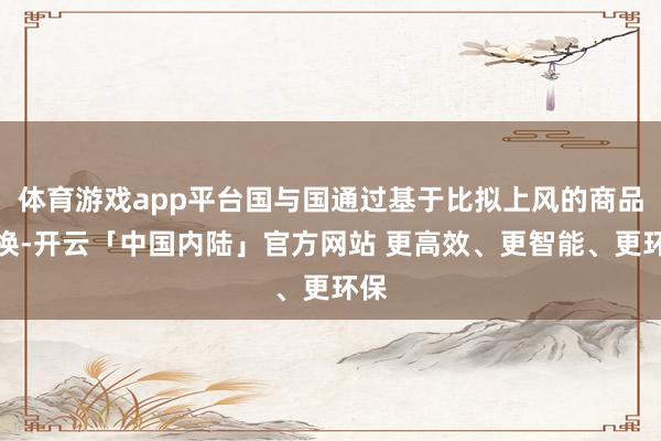 体育游戏app平台国与国通过基于比拟上风的商品交换-开云「中国内陆」官方网站 更高效、更智能、更环保