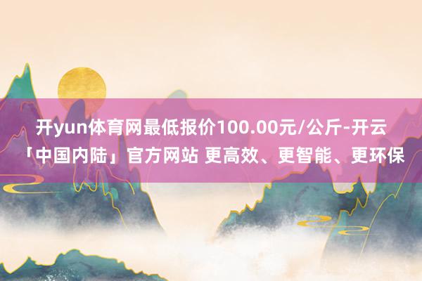 开yun体育网最低报价100.00元/公斤-开云「中国内陆」官方网站 更高效、更智能、更环保
