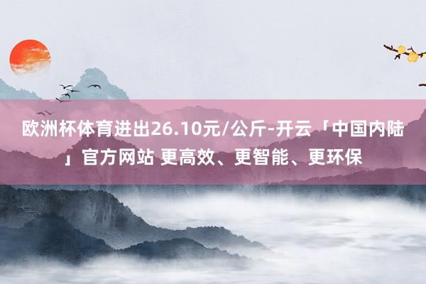 欧洲杯体育进出26.10元/公斤-开云「中国内陆」官方网站 更高效、更智能、更环保