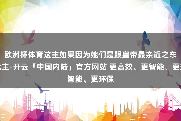 欧洲杯体育这主如果因为她们是跟皇帝最亲近之东说念主-开云「中国内陆」官方网站 更高效、更智能、更环保