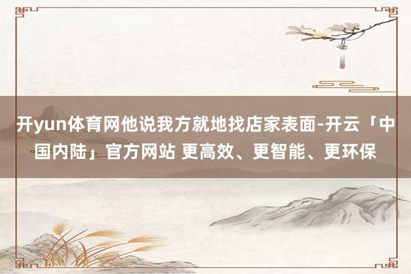 开yun体育网他说我方就地找店家表面-开云「中国内陆」官方网站 更高效、更智能、更环保