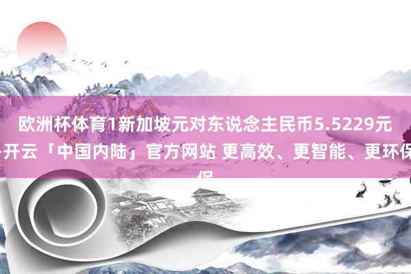 欧洲杯体育1新加坡元对东说念主民币5.5229元-开云「中国内陆」官方网站 更高效、更智能、更环保