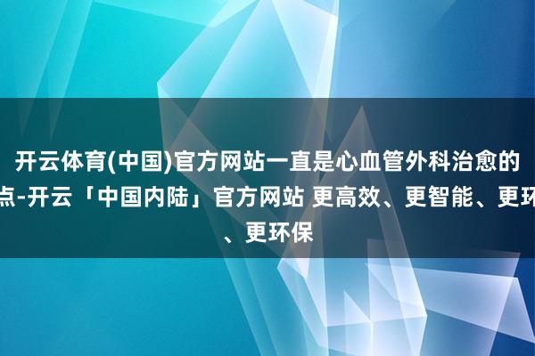 开云体育(中国)官方网站一直是心血管外科治愈的难点-开云「中国内陆」官方网站 更高效、更智能、更环保