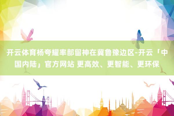 开云体育杨夸耀率部留神在冀鲁豫边区-开云「中国内陆」官方网站 更高效、更智能、更环保