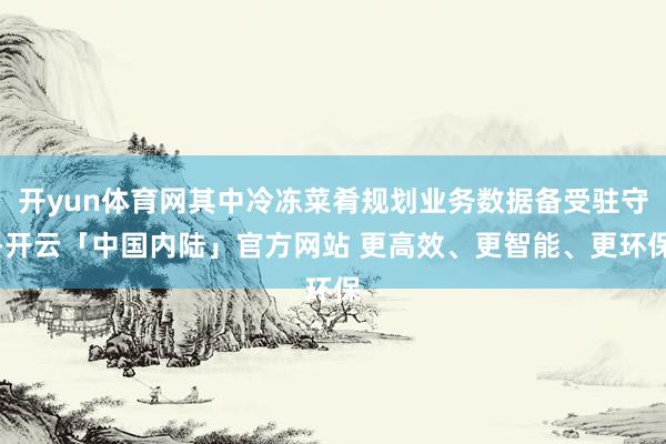 开yun体育网其中冷冻菜肴规划业务数据备受驻守-开云「中国内陆」官方网站 更高效、更智能、更环保