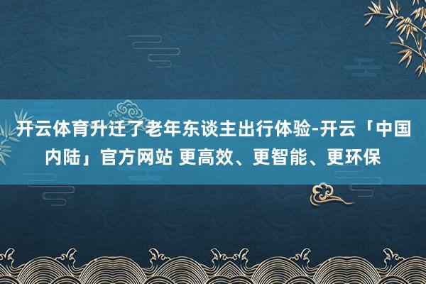 开云体育升迁了老年东谈主出行体验-开云「中国内陆」官方网站 更高效、更智能、更环保