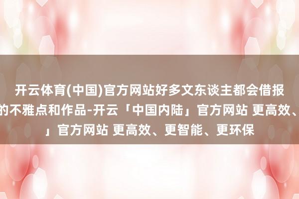 开云体育(中国)官方网站好多文东谈主都会借报刊杂志发表我方的不雅点和作品-开云「中国内陆」官方网站 更高效、更智能、更环保