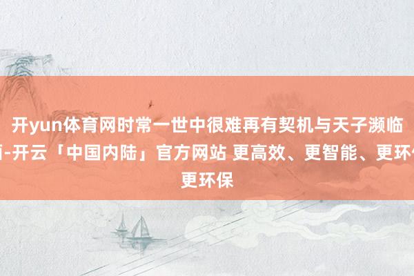 开yun体育网时常一世中很难再有契机与天子濒临面-开云「中国内陆」官方网站 更高效、更智能、更环保