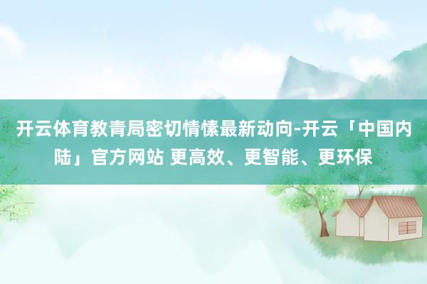 开云体育教青局密切情愫最新动向-开云「中国内陆」官方网站 更高效、更智能、更环保