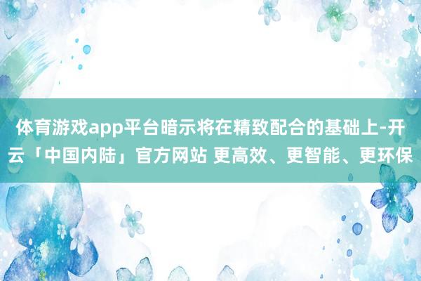 体育游戏app平台暗示将在精致配合的基础上-开云「中国内陆」官方网站 更高效、更智能、更环保