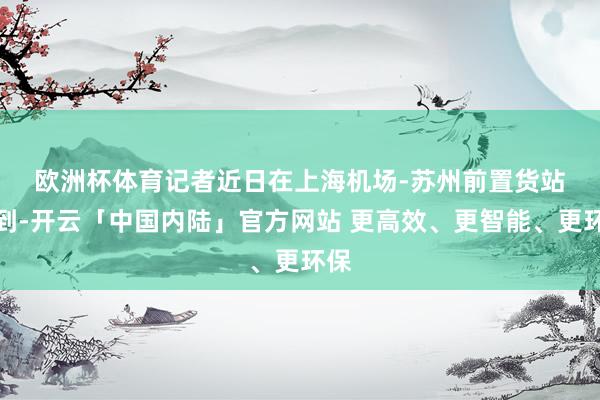 欧洲杯体育　　记者近日在上海机场-苏州前置货站看到-开云「中国内陆」官方网站 更高效、更智能、更环保