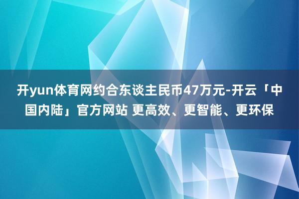 开yun体育网约合东谈主民币47万元-开云「中国内陆」官方网站 更高效、更智能、更环保