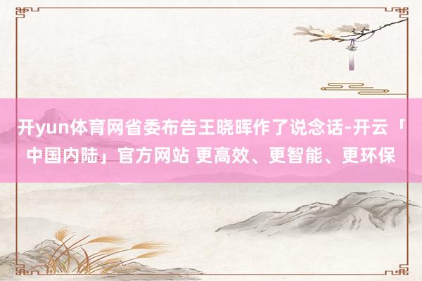 开yun体育网省委布告王晓晖作了说念话-开云「中国内陆」官方网站 更高效、更智能、更环保