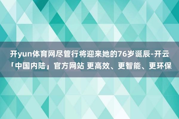 开yun体育网尽管行将迎来她的76岁诞辰-开云「中国内陆」官方网站 更高效、更智能、更环保