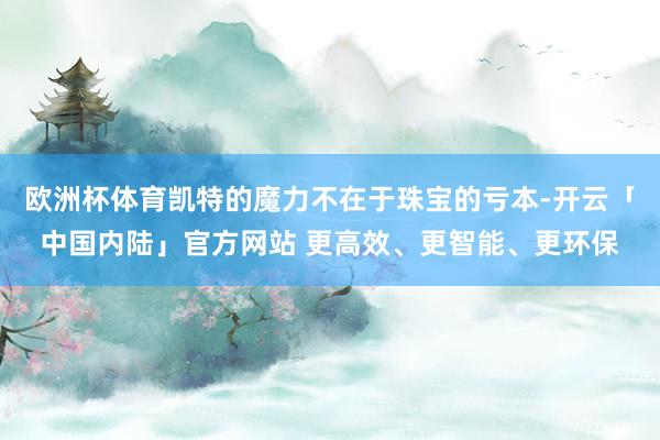 欧洲杯体育凯特的魔力不在于珠宝的亏本-开云「中国内陆」官方网站 更高效、更智能、更环保