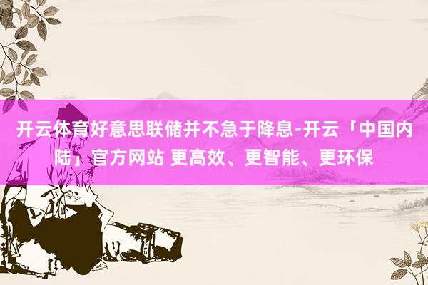 开云体育好意思联储并不急于降息-开云「中国内陆」官方网站 更高效、更智能、更环保