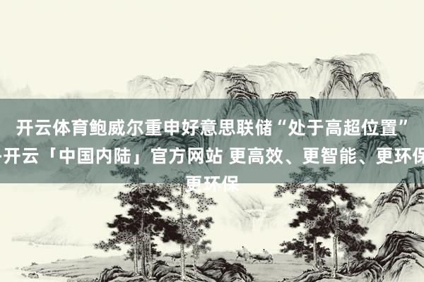 开云体育鲍威尔重申好意思联储“处于高超位置”-开云「中国内陆」官方网站 更高效、更智能、更环保