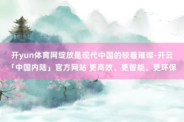 开yun体育网　　绽放是现代中国的较着璀璨-开云「中国内陆」官方网站 更高效、更智能、更环保