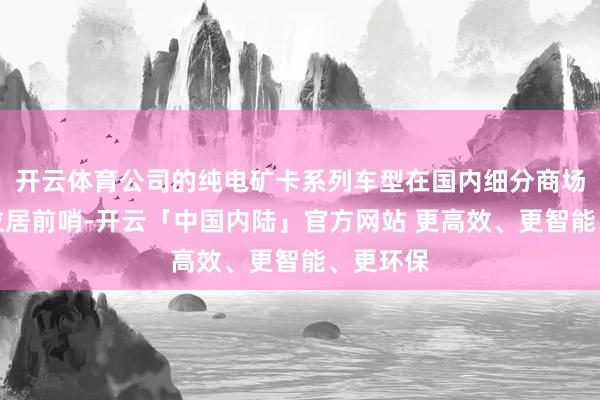 开云体育公司的纯电矿卡系列车型在国内细分商场占有率位居前哨-开云「中国内陆」官方网站 更高效、更智能、更环保