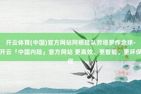 开云体育(中国)官方网站阿根廷队劳塔罗作念球-开云「中国内陆」官方网站 更高效、更智能、更环保