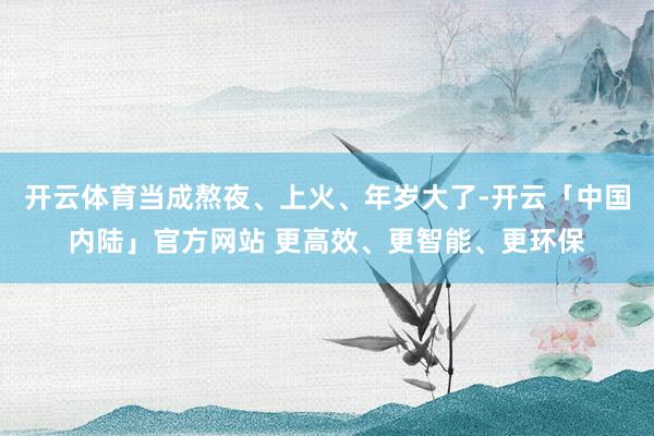 开云体育当成熬夜、上火、年岁大了-开云「中国内陆」官方网站 更高效、更智能、更环保