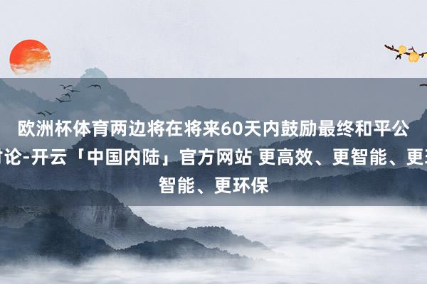 欧洲杯体育两边将在将来60天内鼓励最终和平公约讨论-开云「中国内陆」官方网站 更高效、更智能、更环保