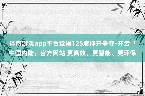 体育游戏app平台觉得125席伸开争夺-开云「中国内陆」官方网站 更高效、更智能、更环保