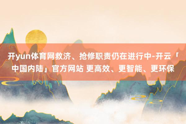 开yun体育网救济、抢修职责仍在进行中-开云「中国内陆」官方网站 更高效、更智能、更环保