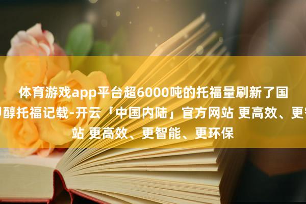 体育游戏app平台超6000吨的托福量刷新了国内单次绿色甲醇托福记载-开云「中国内陆」官方网站 更高效、更智能、更环保