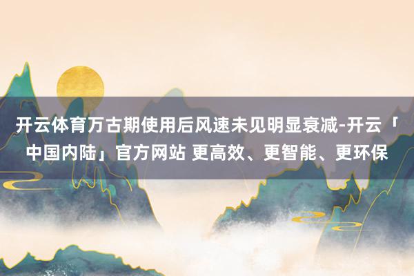 开云体育万古期使用后风速未见明显衰减-开云「中国内陆」官方网站 更高效、更智能、更环保