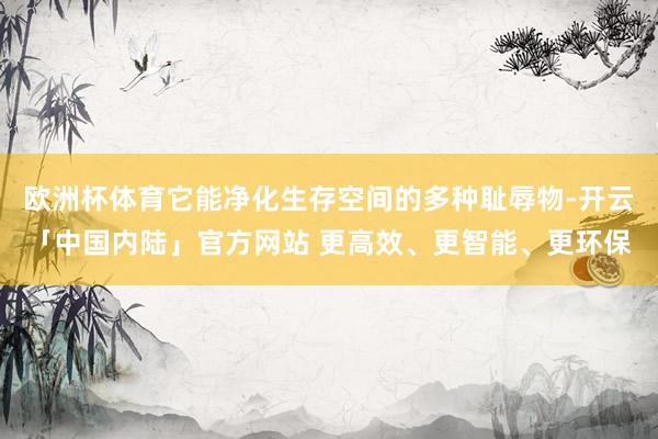 欧洲杯体育它能净化生存空间的多种耻辱物-开云「中国内陆」官方网站 更高效、更智能、更环保