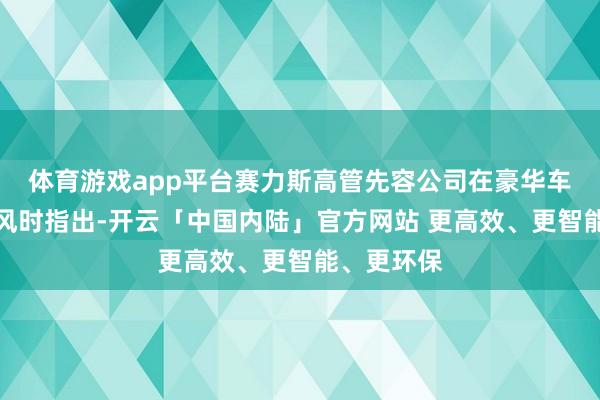 体育游戏app平台赛力斯高管先容公司在豪华车市集的上风时指出-开云「中国内陆」官方网站 更高效、更智能、更环保