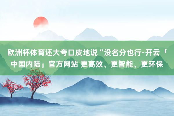 欧洲杯体育还大夸口皮地说“没名分也行-开云「中国内陆」官方网站 更高效、更智能、更环保