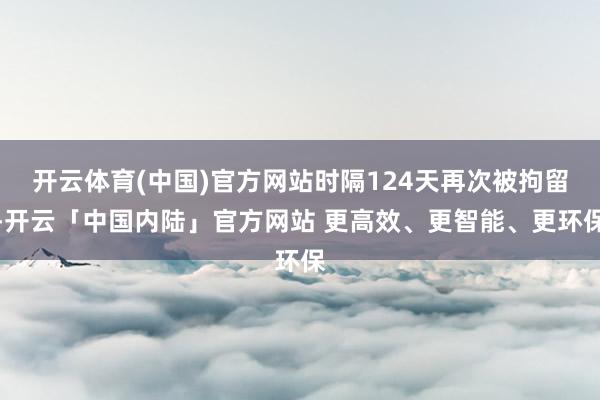 开云体育(中国)官方网站时隔124天再次被拘留-开云「中国内陆」官方网站 更高效、更智能、更环保