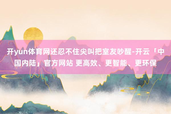 开yun体育网还忍不住尖叫把室友吵醒-开云「中国内陆」官方网站 更高效、更智能、更环保