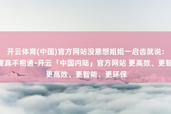 开云体育(中国)官方网站没意想姐姐一启齿就说：“中国和印度真不相通-开云「中国内陆」官方网站 更高效、更智能、更环保