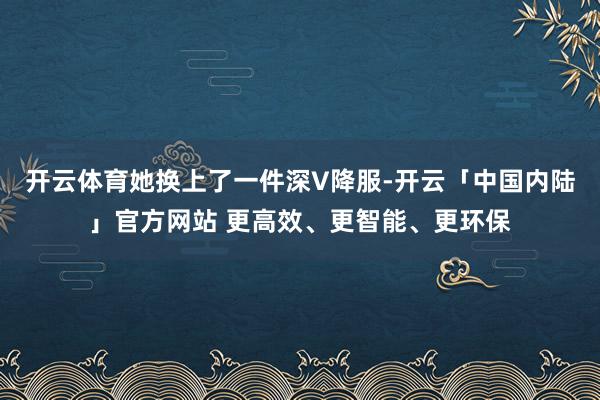 开云体育她换上了一件深V降服-开云「中国内陆」官方网站 更高效、更智能、更环保