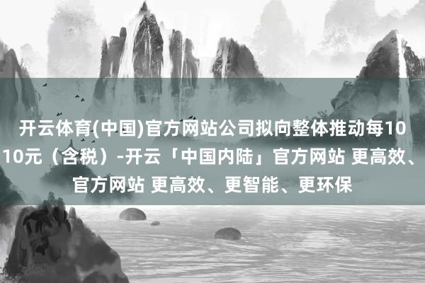 开云体育(中国)官方网站公司拟向整体推动每10股派发现款股利10元(含税)-开云「中国内陆」官方网站 更高效、更智能、更环保