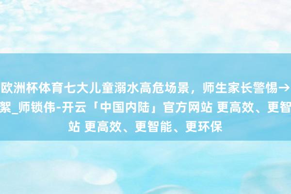 欧洲杯体育七大儿童溺水高危场景,师生家长警惕→_佟金俐_柳絮_师锁伟-开云「中国内陆」官方网站 更高效、更智能、更环保