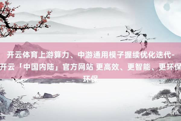 开云体育上游算力、中游通用模子握续优化迭代-开云「中国内陆」官方网站 更高效、更智能、更环保