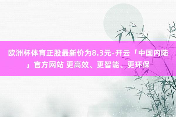 欧洲杯体育正股最新价为8.3元-开云「中国内陆」官方网站 更高效、更智能、更环保