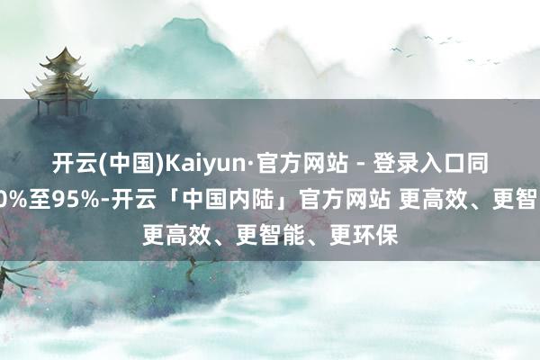 开云(中国)Kaiyun·官方网站 - 登录入口同比收窄约90%至95%-开云「中国内陆」官方网站 更高效、更智能、更环保