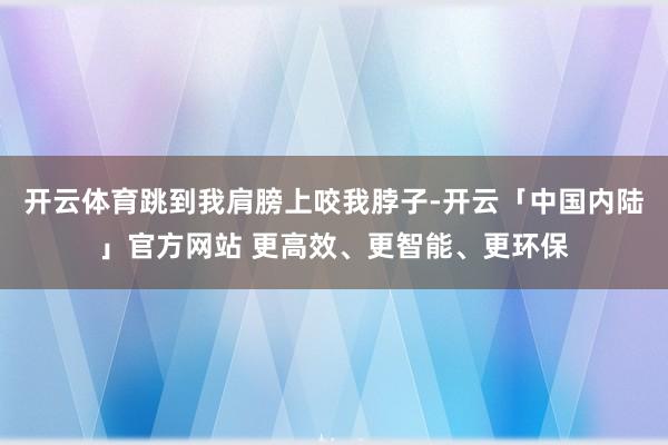 开云体育跳到我肩膀上咬我脖子-开云「中国内陆」官方网站 更高效、更智能、更环保