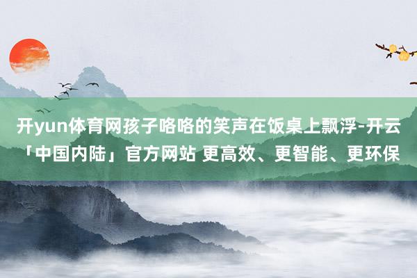 开yun体育网孩子咯咯的笑声在饭桌上飘浮-开云「中国内陆」官方网站 更高效、更智能、更环保